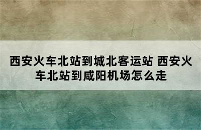 西安火车北站到城北客运站 西安火车北站到咸阳机场怎么走